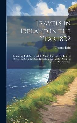 Travels in Ireland in the Year 1822: Exhibiting Brief Sketches of the Moral, Physical, and Political State of the Country: With Reflections On the Best Means of Improving Its Condition - Thomas Reid - cover