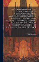 The Principles of Divine Service, an Inquiry Concerning the True Manner of Understanding and Using the Order for Morning and Evening Prayer, and for the Administration of the Holy Communion in the English Church. 2 Pt. [In 3]