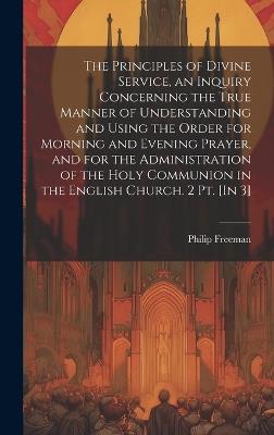 The Principles of Divine Service, an Inquiry Concerning the True Manner of Understanding and Using the Order for Morning and Evening Prayer, and for the Administration of the Holy Communion in the English Church. 2 Pt. [In 3] - Philip Freeman - cover