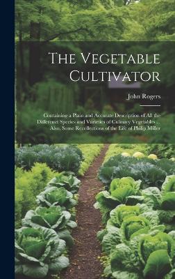 The Vegetable Cultivator: Containing a Plain and Accurate Description of All the Differenct Species and Varieties of Culinary Vegetables ... Also, Some Recollections of the Life of Philip Miller - John Rogers - cover