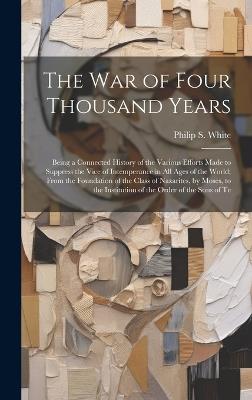 The War of Four Thousand Years: Being a Connected History of the Various Efforts Made to Suppress the Vice of Intemperance in All Ages of the World; From the Foundation of the Class of Nazarites, by Moses, to the Institution of the Order of the Sons of Te - Philip S White - cover