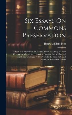 Six Essays On Commons Preservation: Written in Competition for Prizes Offered by Henry W. Peek ... Containing a Legal and Historical Examination of Manorial Rights and Customs, With a View to the Preservation of Commons Near Great Towns - Henry William Peek - cover