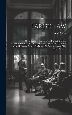 Parish Law: Or, a Guide to Justices of the Peace, Ministers, Churchwardens, Overseers of the Poor, Constables, Surveyors of the Highways, Vestry-Clerks, and All Others Concern'd in Parish Business - Joseph Shaw - cover