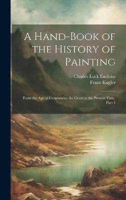 A Hand-Book of the History of Painting: From the Age of Constantine the Great to the Present Time, Part 1 - Charles Lock Eastlake,Franz Kugler - cover
