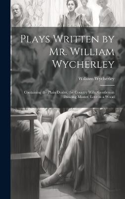 Plays Written by Mr. William Wycherley: Containing the Plain Dealer, the Country Wife, Gentleman Dancing Master, Love in a Wood - William Wycherley - cover