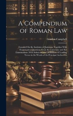 A Compendium of Roman Law: Founded On the Institutes of Justinian, Together With Examination Questions Set in the University and Bar Examinations (With Solutions) and Definitions of Leading Terms in the Words of the Principal Authorities - Gordon Campbell - cover