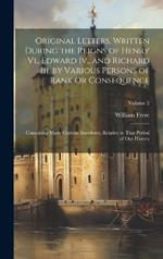 Original Letters, Written During the Reigns of Henry Vi., Edward Iv., and Richard Iii. by Various Persons of Rank Or Consequence: Containing Many Curious Anecdotes, Relative to That Period of Our History; Volume 2