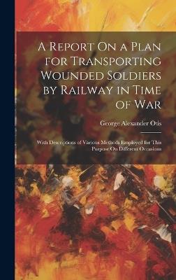 A Report On a Plan for Transporting Wounded Soldiers by Railway in Time of War: With Descriptions of Various Methods Employed for This Purpose On Different Occasions - George Alexander Otis - cover