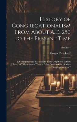 History of Congregationalism From About A.D. 250 to the Present Time: In Continuation of the Account of the Origin and Earliest History of This System of Church Polity Contained in "A View of Congregationalism"; Volume 1 - George Punchard - cover