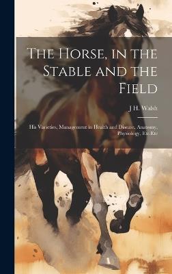 The Horse, in the Stable and the Field: His Varieties, Management in Health and Disease, Anatomy, Physiology, Etc.Etc - J H Walsh - cover