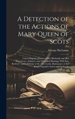 A Detection of the Actions of Mary Queen of Scots: Concerning the Murder of her Husband, and her Conspiracy, Adultery, and Pretended Marriage With Earl Bothwel: and a Defense of the True Lords, Maintainers of the King's Majesty's Action and Authority