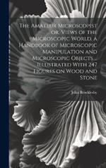 The Amateur Microscopist or, Views of the Microscopic World, a Handbook of Microscopic Manipulation and Microscopic Objects ... Illustrated With 247 Figures on Wood and Stone