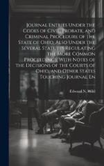 Journal Entries Under the Codes of Civil, Probate, and Criminal Procedure of the State of Ohio, Also Under the Several Statutes Regulating the More Common Proceedings, With Notes of the Decisions of the Courts of Ohio, and Other States Touching Journal En