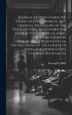 Journal Entries Under the Codes of Civil, Probate, and Criminal Procedure of the State of Ohio, Also Under the Several Statutes Regulating the More Common Proceedings, With Notes of the Decisions of the Courts of Ohio, and Other States Touching Journal En - Edward N Wild - cover