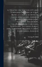 A Treatise on the County and Township Officers of Iowa, Being a Complete Official Guide for Clerks, Sheriffs, Boards of Supervisors, Auditors, Treasurers, Recorders, Coroners, Surveyors, Notaries Public, and Township Trustees, Clerks, Constables, Assessor