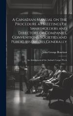 A Canadian Manual on the Procedure at Meetings of Shareholders and Directors of Companies, Conventions, Societies and Public Assemblies Generally: An Abridgment of the Author's Larger Work