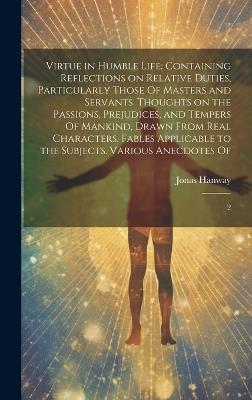 Virtue in Humble Life: Containing Reflections on Relative Duties, Particularly Those Of Masters and Servants. Thoughts on the Passions, Prejudices, and Tempers Of Mankind, Drawn From Real Characters. Fables Applicable to the Subjects. Various Anecdotes Of: 2 - Jonas Hanway - cover