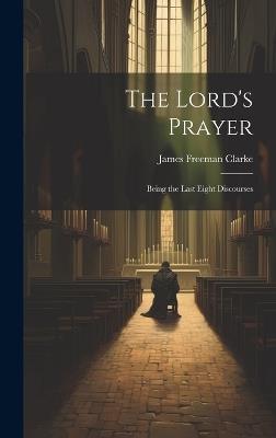 The Lord's Prayer: Being the Last Eight Discourses - James Freeman Clarke - cover