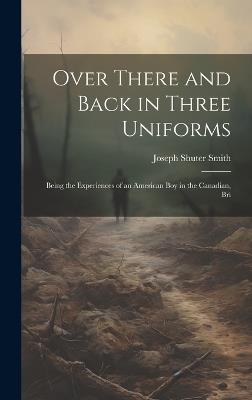 Over There and Back in Three Uniforms: Being the Experiences of an American Boy in the Canadian, Bri - Joseph Shuter Smith - cover