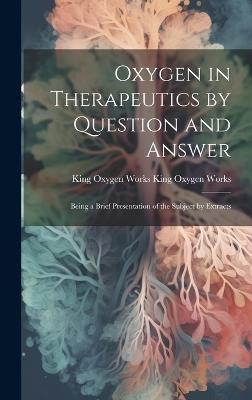Oxygen in Therapeutics by Question and Answer: Being a Brief Presentation of the Subject by Extracts - King Oxygen Works King Oxygen Works - cover