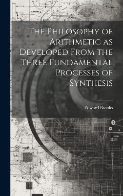 The Philosophy of Arithmetic as Developed From the Three Fundamental Processes of Synthesis - Edward Brooks - cover