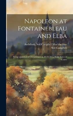 Napoleon at Fontainebleau and Elba; Being a Journal of Occurrences in 1814-1815, With Notes of Conve - Neil Campbell,Archibald Neil Campbell Machlachlan - cover