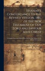 Student's Concordance To the Revised Version, 1881, of the New Testament of our Lord and Saviour Jesus Christ; Compiled Upon an Original Plan Shewing the Changes in all Words Referred To