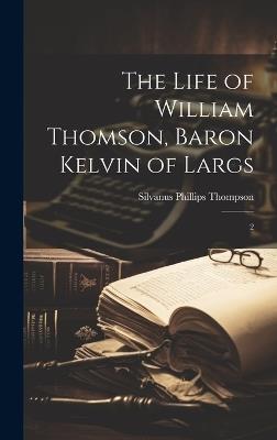 The Life of William Thomson, Baron Kelvin of Largs: 2 - Silvanus Phillips Thompson - cover