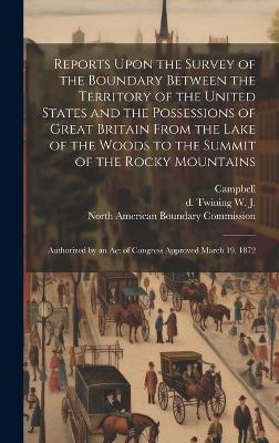 Reports Upon the Survey of the Boundary Between the Territory of the United States and the Possessions of Great Britain From the Lake of the Woods to the Summit of the Rocky Mountains: Authorized by an act of Congress Approved March 19, 1872 - W J D Twining,Campbell - cover