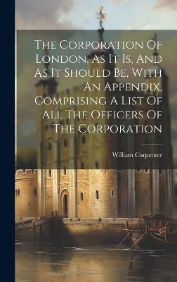The Corporation Of London, As It Is, And As It Should Be, With An Appendix, Comprising A List Of All The Officers Of The Corporation - William Carpenter - cover