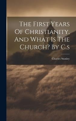 The First Years Of Christianity, And What Is The Church? By C.s - Charles Stanley - cover