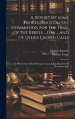 A Report Of Some Proceedings On The Commission For The Trial Of The Rebels ... 1746 ... And Of Other Crown Cases: To Which Are Added Discourses Upon A Few Branches Of The Crown Law