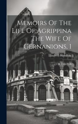 Memoirs Of The Life Of Agrippina The Wife Of Gernanions, 1: In Three Vols - Elizabeth Hamilton - cover