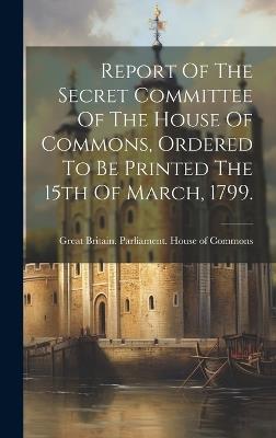 Report Of The Secret Committee Of The House Of Commons, Ordered To Be Printed The 15th Of March, 1799. - cover