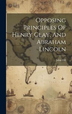 Opposing Principles Of Henry Clay, And Abraham Lincoln - John Hill - cover