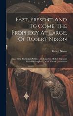 Past, Present, And To Come. The Prophecy At Large, Of Robert Nixon: Also Some Particulars Of His Life. Likewise Mother Shipton's Yorkshire Prophecy, With Their Explanations