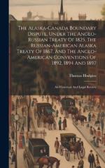 The Alaska-canada Boundary Dispute, Under The Anglo-russian Treaty Of 1825, The Russian-american Alaska Treaty Of 1867, And The Anglo-american Conventions Of 1892, 1894 And 1897; An Historical And Legal Review