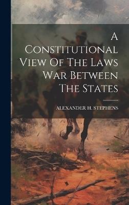 A Constitutional View Of The Laws War Between The States - Alexander H Stephens - cover