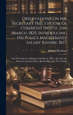 Observations On Mr. Secretary Peel's House Of Commons Speech, 21st March, 1825, Introducing His Police Magistrates' Salary Raising Bill: Date Of Order For Printing, 24th March, 1825: Also On The Announced Judges' Salary Raising Bill, And The Pending - Jeremy Bentham - cover