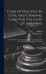 Code Of Practice In Civil And Criminal Cases For The State Of Arkansas: Together With The Constitution Of The United States, And The Constitution Of The State Of Arkansas