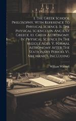 I. The Greek School Philosophy, With Reference To Physical Science. Ii. The Physical Sciences In Ancient Greece. Iii. Greek Astronomy. Iv. Physical Science In The Middle Ages. V. Formal Astronomy After The Stationary Period. Vi. Mechanics, Including