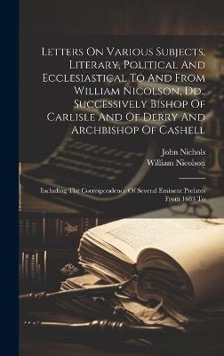 Letters On Various Subjects, Literary, Political And Ecclesiastical To And From William Nicolson, Dd., Successively Bishop Of Carlisle And Of Derry And Archbishop Of Cashell: Including The Correspondence Of Several Eminent Prelates From 1683 To - William Nicolson,John Nichols - cover