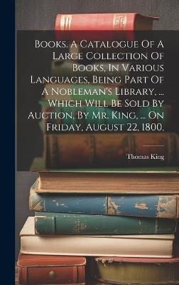 Books. A Catalogue Of A Large Collection Of Books, In Various Languages, Being Part Of A Nobleman's Library, ... Which Will Be Sold By Auction, By Mr. King, ... On Friday, August 22, 1800, - Thomas King - cover