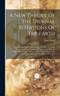A New Theory Of The Diurnal Rotations Of The Earth: Demonstrated Upon Mathematical Principles From The Properties Of The Cycloid And Epi-cycloid, With An Application Of The Theory To The Explanation Of The Various Phenomena Of The Winds, Tides, And - John Wood - cover