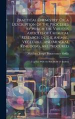 Practical Chemistry; Or, a Description of the Processes by Which the Various Articles of Chemical Research, in the Animal, Vegetable, and Mineral Kingdoms, Are Procured: Together With the Best Mode of Analysis