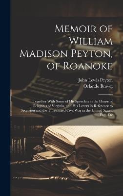 Memoir of William Madison Peyton, of Roanoke: Together With Some of His Speeches in the House of Delegates of Virginia, and His Letters in Reference to Secession and the Threatened Civil War in the United States, Etc., Etc - John Lewis Peyton,Orlando Brown - cover