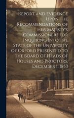 Report and Evidence Upon the Recommendations of Her Majesty's Commissioners for Inquiring Into the State of the University of Oxford Presented to the Board of Heads of Houses and Proctors, December 1, 1853