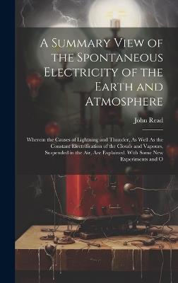 A Summary View of the Spontaneous Electricity of the Earth and Atmosphere: Wherein the Causes of Lightning and Thunder, As Well As the Constant Electrification of the Clouds and Vapours, Suspended in the Air, Are Explained. With Some New Experiments and O - John Read - cover