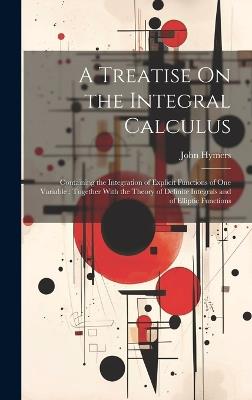 A Treatise On the Integral Calculus: Containing the Integration of Explicit Functions of One Variable; Together With the Theory of Definite Integrals and of Elliptic Functions - John Hymers - cover