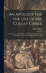 An Apology for the Life of Mr. Colley Cibber: Comedian, and Late Patentee of the Theatre-Royal. With an Historical View of the Stage During His Own Time